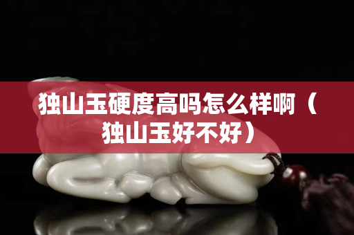 獨山玉硬度高嗎怎么樣啊（獨山玉好不好）