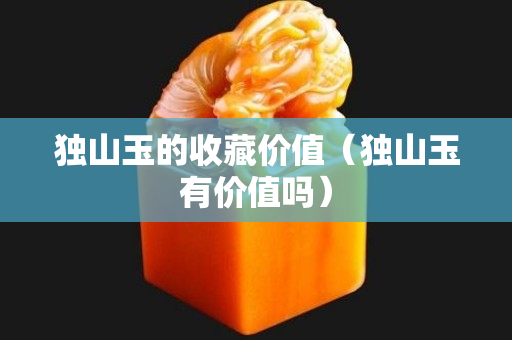 獨山玉的收藏價值（獨山玉有價值嗎）