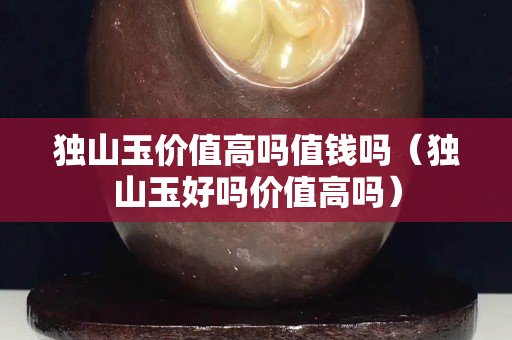 獨山玉價值高嗎值錢嗎（獨山玉好嗎價值高嗎）