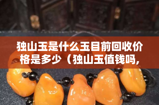 獨山玉是什么玉目前回收價格是多少（獨山玉值錢嗎,獨山玉鑒別基礎入門）