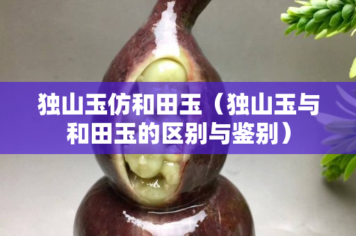獨山玉仿和田玉（獨山玉與和田玉的區別與鑒別）