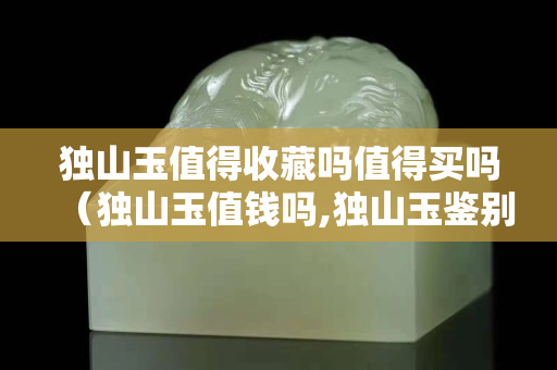 獨山玉值得收藏嗎值得買嗎（獨山玉值錢嗎,獨山玉鑒別基礎入門）