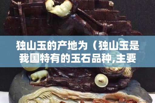 獨山玉的產地為（獨山玉是我國特有的玉石品種,主要產地有哪些？）