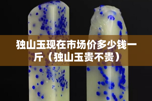 獨山玉現在市場價多少錢一斤（獨山玉貴不貴）