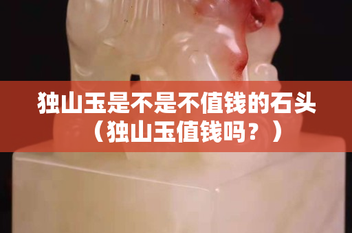 獨(dú)山玉是不是不值錢的石頭（獨(dú)山玉值錢嗎？）