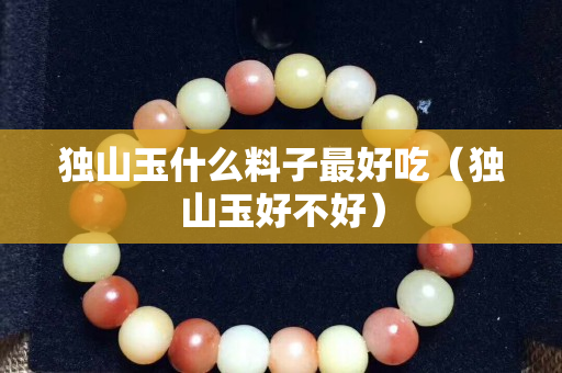 獨山玉什么料子最好吃（獨山玉好不好）