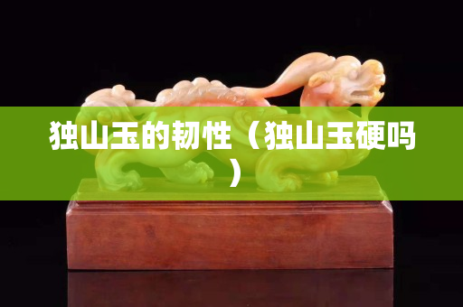 獨山玉的韌性（獨山玉硬嗎）
