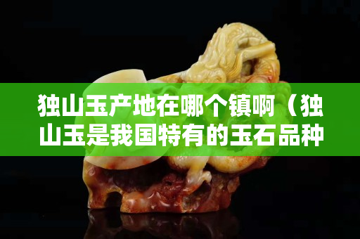 獨山玉產地在哪個鎮啊（獨山玉是我國特有的玉石品種,主要產地有哪些？）