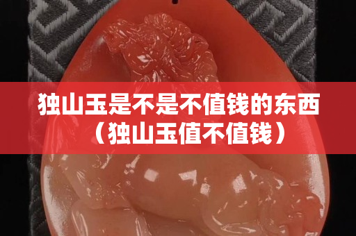獨(dú)山玉是不是不值錢的東西（獨(dú)山玉值不值錢）