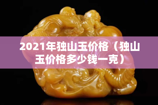 2021年獨山玉價格（獨山玉價格多少錢一克）