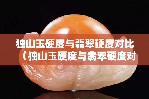 獨山玉硬度與翡翠硬度對比（獨山玉硬度與翡翠硬度對比表）