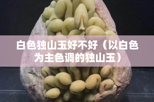 白色獨山玉好不好（以白色為主色調的獨山玉）