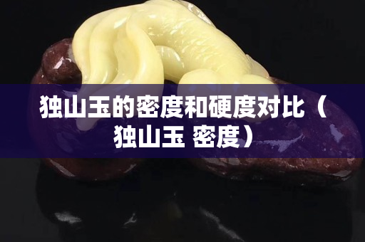 獨(dú)山玉的密度和硬度對(duì)比（獨(dú)山玉 密度）