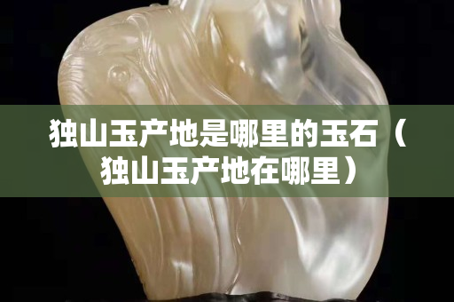 獨(dú)山玉產(chǎn)地是哪里的玉石（獨(dú)山玉產(chǎn)地在哪里）