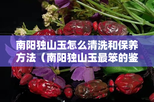 南陽(yáng)獨(dú)山玉怎么清洗和保養(yǎng)方法（南陽(yáng)獨(dú)山玉最笨的鑒別法）