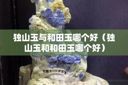 獨山玉與和田玉哪個好（獨山玉和和田玉哪個好）