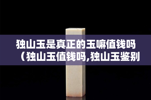 獨山玉是真正的玉嘛值錢嗎（獨山玉值錢嗎,獨山玉鑒別基礎入門）