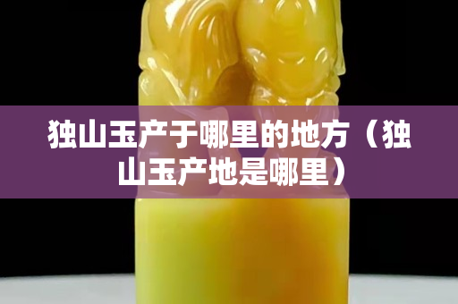 獨山玉產于哪里的地方（獨山玉產地是哪里）