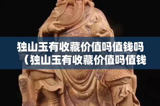 獨山玉有收藏價值嗎值錢嗎（獨山玉有收藏價值嗎值錢嗎圖片）