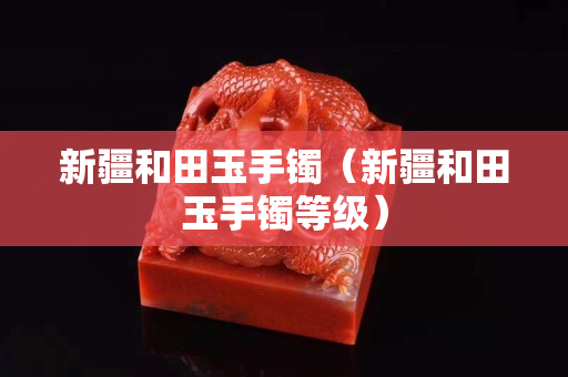 新疆和田玉手鐲（新疆和田玉手鐲等級）