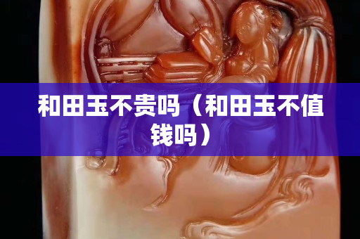和田玉不貴嗎（和田玉不值錢嗎）