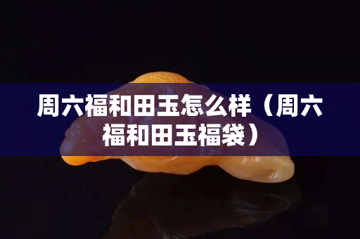 周六福和田玉怎么樣（周六福和田玉福袋）