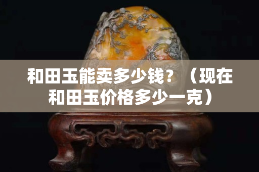 和田玉能賣多少錢？（現在和田玉價格多少一克）
