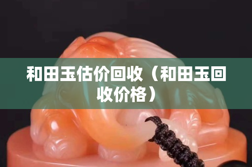 和田玉估價回收（和田玉回收價格）