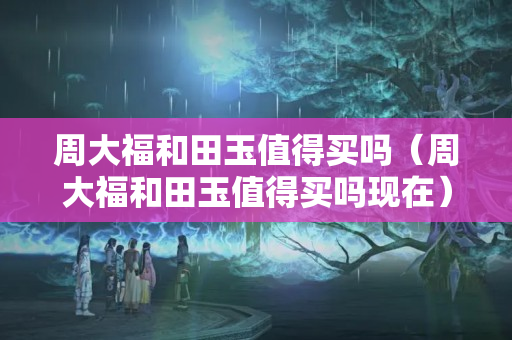 周大福和田玉值得買嗎（周大福和田玉值得買嗎現在）