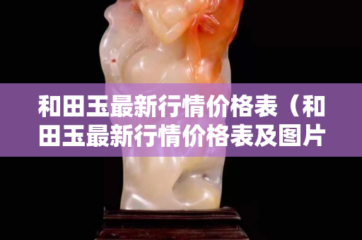 和田玉最新行情價格表（和田玉最新行情價格表及圖片）