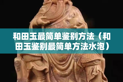 和田玉最簡單鑒別方法（和田玉鑒別最簡單方法水泡）
