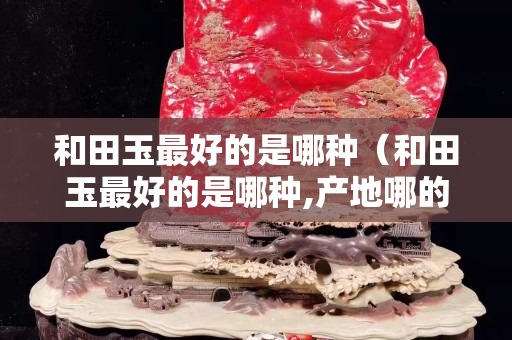 和田玉最好的是哪種（和田玉最好的是哪種,產地哪的好）