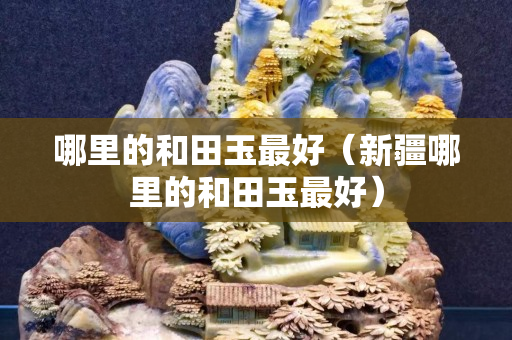 哪里的和田玉最好（新疆哪里的和田玉最好）