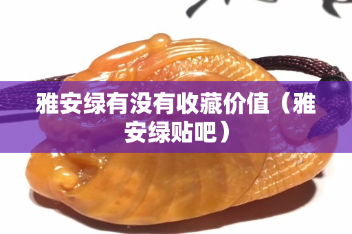 雅安綠有沒有收藏價(jià)值（雅安綠貼吧）