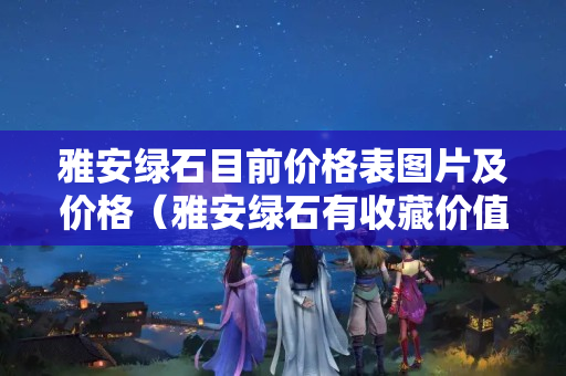雅安綠石目前價格表圖片及價格（雅安綠石有收藏價值嗎）
