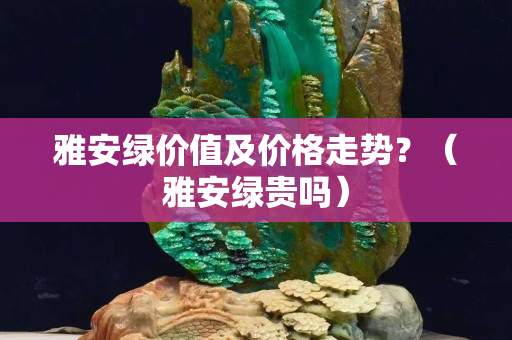 雅安綠價值及價格走勢？（雅安綠貴嗎）