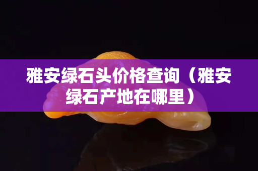 雅安綠石頭價格查詢（雅安綠石產(chǎn)地在哪里）