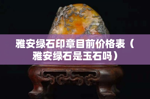 雅安綠石印章目前價格表（雅安綠石是玉石嗎）