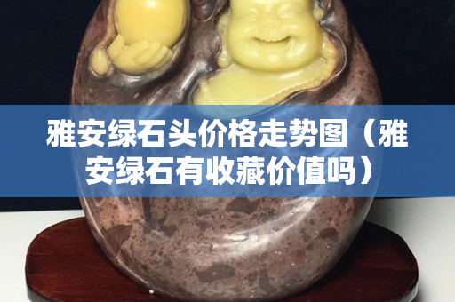 雅安綠石頭價格走勢圖（雅安綠石有收藏價值嗎）