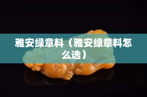 雅安綠章料（雅安綠章料怎么選）