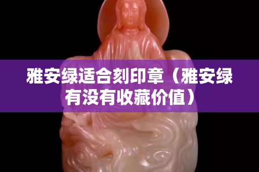 雅安綠適合刻印章（雅安綠有沒有收藏價值）