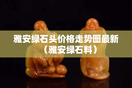 雅安綠石頭價格走勢圖最新（雅安綠石料）