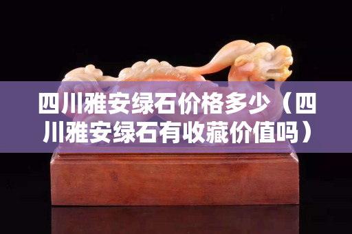 四川雅安綠石價格多少（四川雅安綠石有收藏價值嗎）