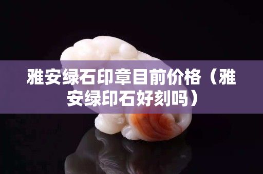 雅安綠石印章目前價格（雅安綠印石好刻嗎）