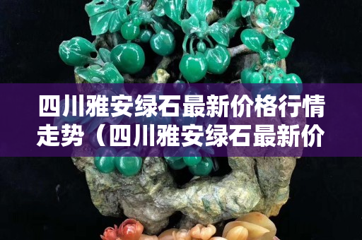 四川雅安綠石最新價(jià)格行情走勢（四川雅安綠石最新價(jià)格行情走勢）