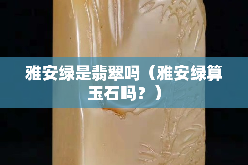 雅安綠是翡翠嗎（雅安綠算玉石嗎？）