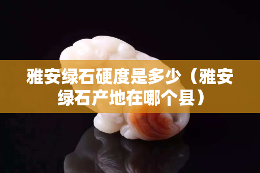 雅安綠石硬度是多少（雅安綠石產地在哪個縣）