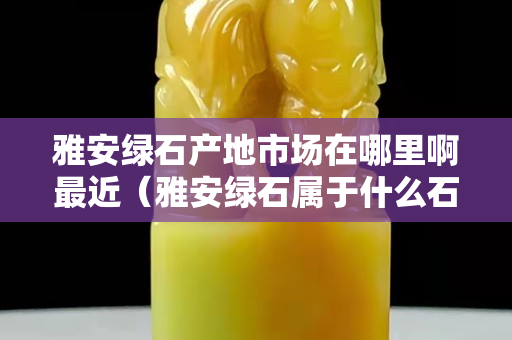 雅安綠石產(chǎn)地市場(chǎng)在哪里啊最近（雅安綠石屬于什么石）