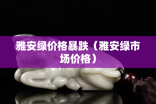 雅安綠價格暴跌（雅安綠市場價格）