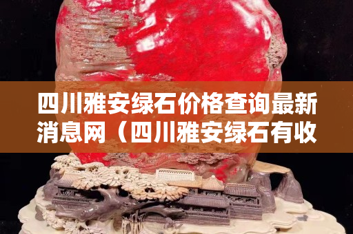 四川雅安綠石價格查詢最新消息網（四川雅安綠石有收藏價值嗎）